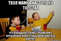 твоя мамка настолько толстая что понадобится лист размером с футбольное поле чтобы нарисовать ее портрет