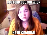 DOCTOR? DOCTOR WJO? НЕ, НЕ СЛЫШАЛ