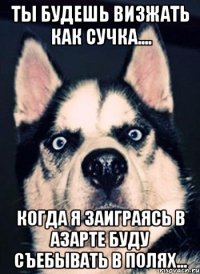 Ты будешь визжать как сучка.... когда я заиграясь в азарте буду съебывать в полях...