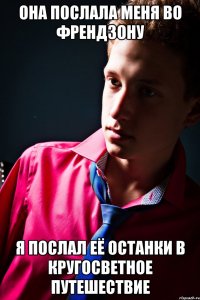 она послала меня во френдзону я послал её останки в кругосветное путешествие