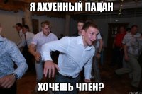 я ахуенный пацан хочешь член?