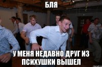 бля у меня недавно друг из психушки вышел