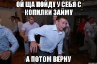 ой ща пойду у себя с копилки займу а потом верну