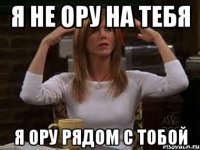 я не ору на тебя я ору рядом с тобой