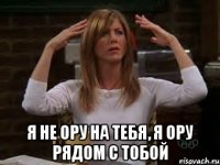  я не ору на тебя, я ору рядом с тобой