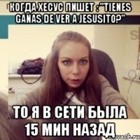 Когда хесус пишет : "Tienes ganas de ver a Jesusito?" То Я в сети была 15 мин назад