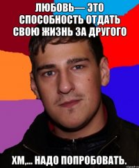 Любовь— это способность отдать свою жизнь за другого Хм,... Надо попробовать.