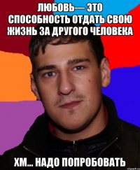 Любовь— это способность отдать свою жизнь за другого человека Хм... Надо попробовать