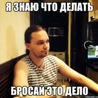 Я знаю что делать бросай это дело