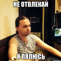 не отвлекай я пялюсь