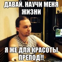 Давай. научи меня жизни я же для красоты препод!!