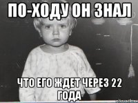 По-ходу он знал что его ждет через 22 года