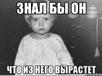 знал бы он что из него вырастет