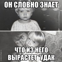 он словно знает что из него вырастет *удак