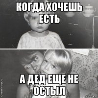 Когда хочешь есть А дед еще не остыл