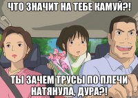 что значит на тебе камуй?! ты зачем трусы по плечи натянула, дура?!