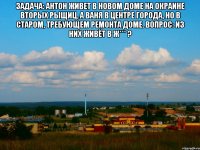 Задача: Антон живет в новом доме на окраине вторых рыщиц, а Ваня в центре города, но в старом, требующем ремонта доме. Вопрос: из них живёт в ж*** ? 