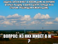 Задача: Антон живет в новом доме на окраине вторых рыщиц, а Ваня в центре города, но в старом, требующем ремонта доме. Вопрос: из них живёт в ж*** ?
