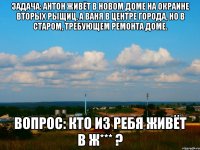 задача: антон живёт в новом доме на окраине вторых рыщиц, а Ваня в центре города, но в старом, требующем ремонта доме. Вопрос: кто из ребя живёт в ж*** ?