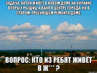 задача: антон живёт в новом доме на окраине вторых рыщиц, а Ваня в центре города, но в старом, требующем ремонта доме. Вопрос: кто из ребят живёт в ж*** ?