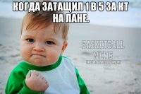 когда затащил 1 в 5 за кт на лане. 