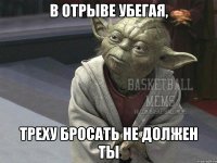в отрыве убегая, треху бросать не должен ты