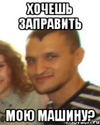 Хочешь заправить мою машину?