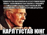 "Одиночество обусловлено не отсутствием людей вокруг, а невозможностью говорить с людьми о том, что кажется тебе существенным, или неприемлемостью твоих воззрений для других." Карл Густав Юнг