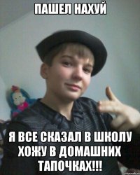 пашел нахуй я все сказал В школу хожу в домашних тапочках!!!