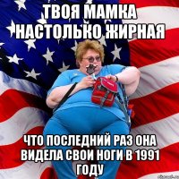 твоя мамка настолько жирная что последний раз она видела свои ноги в 1991 году