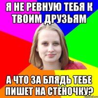 я не ревную тебя к твоим друзьям а что за блядь тебе пишет на стеночку?