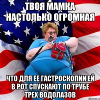Твоя мамка настолько огромная Что для ее гастроскопии ей в рот спускают по трубе трех водолазов