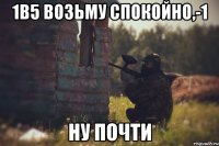 1В5 ВОЗЬМУ СПОКОЙНО,-1 НУ ПОЧТИ