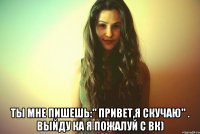  Ты мне пишешь:" привет,я скучаю" . Выйду ка я пожалуй с вк)