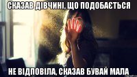 сказав дівчині, що подобається не відповіла, сказав бувай мала