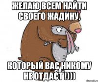 Желаю всем найти своего жадину, который вас никому не отдаст !)))