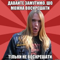 Давайте замутимо, шо можна воскрешати тільки не воскрешати
