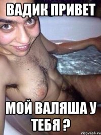 Вадик привет Мой валяша у тебя ?