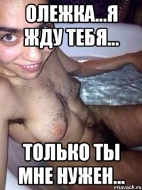 Олежка...я жду тебя... Только ты мне нужен...