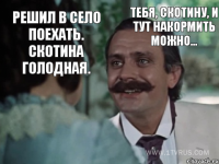 Решил в село поехать. Скотина голодная. Тебя, скотину, и тут накормить можно...