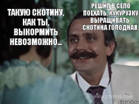 Такую скотину, как ты, выкормить невозможно... Решил в село поехать, кукурузку выращивать. Скотина голодная.