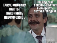 Такую скотину, как ты, накормить невозможно... Решил в село поехать, кукурузку выращивать. Скотина голодная.