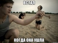 Встал Когда она ушла