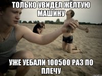 только увидел жёлтую машину уже уебали 100500 раз по плечу