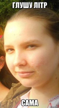 глушу літр сама