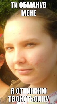 ти обманув мене я отпижжю твою тьолку
