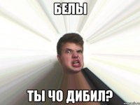 белы ты чо дибил?