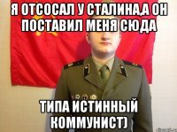 Я отсосал у Сталина,а он поставил меня сюда типа истинный коммунист)