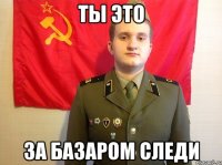 ТЫ ЭТО ЗА БАЗАРОМ СЛЕДИ