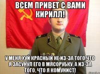 Всем привет с вами Кирилл! У меня хуй красный не из-за того,что я засунул его в мясорубку, а из-за того, что я комунист!